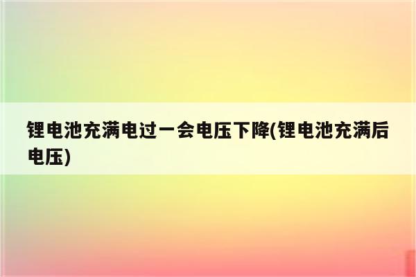 锂电池充满电过一会电压下降(锂电池充满后电压)