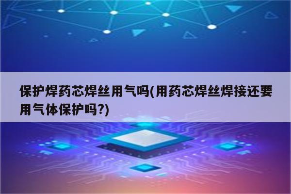 保护焊药芯焊丝用气吗(用药芯焊丝焊接还要用气体保护吗?)