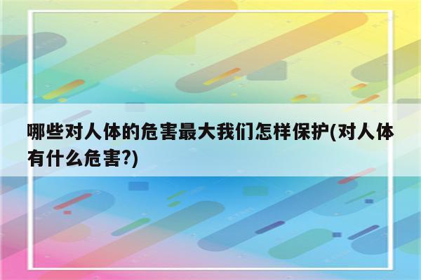 哪些对人体的危害最大我们怎样保护(对人体有什么危害?)