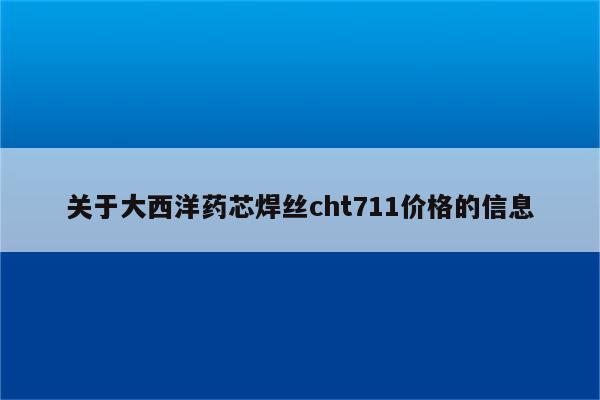 关于大西洋药芯焊丝cht711价格的信息