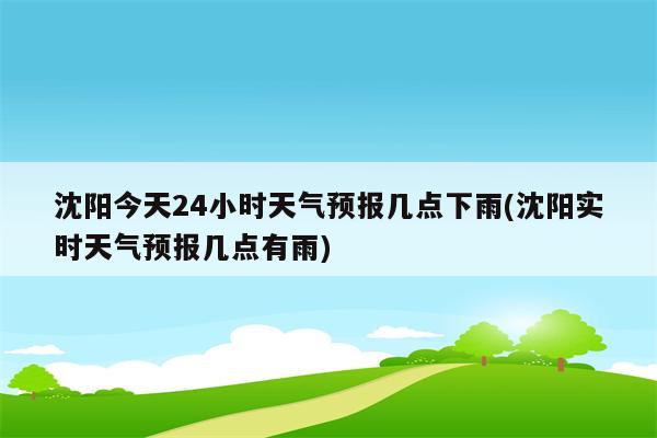 沈阳今天24小时天气预报几点下雨(沈阳实时天气预报几点有雨)