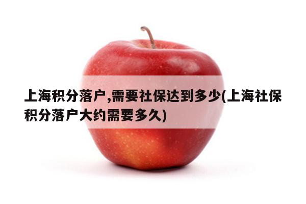 上海积分落户,需要社保达到多少(上海社保积分落户大约需要多久)