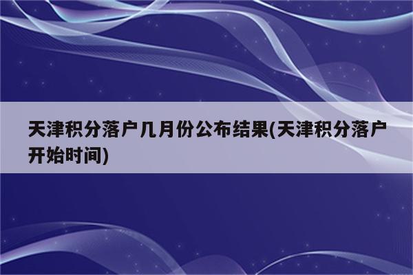 天津积分落户几月份公布结果(天津积分落户开始时间)