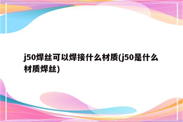 j50焊丝可以焊接什么材质(j50是什么材质焊丝)