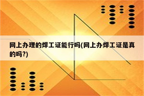 网上办理的焊工证能行吗(网上办焊工证是真的吗?)