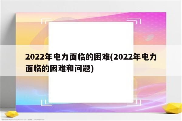 2022年电力面临的困难(2022年电力面临的困难和问题)