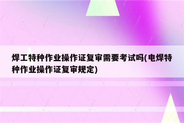 焊工特种作业操作证复审需要考试吗(电焊特种作业操作证复审规定)