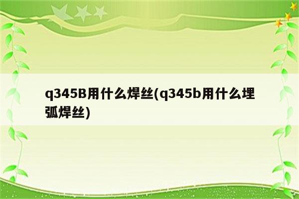 q345B用什么焊丝(q345b用什么埋弧焊丝)