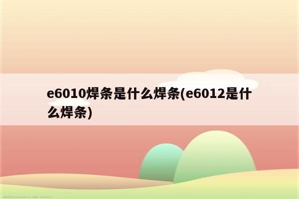 e6010焊条是什么焊条(e6012是什么焊条)