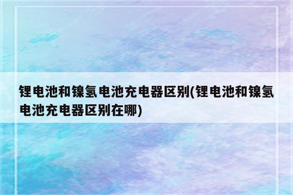 锂电池和镍氢电池充电器区别(锂电池和镍氢电池充电器区别在哪)