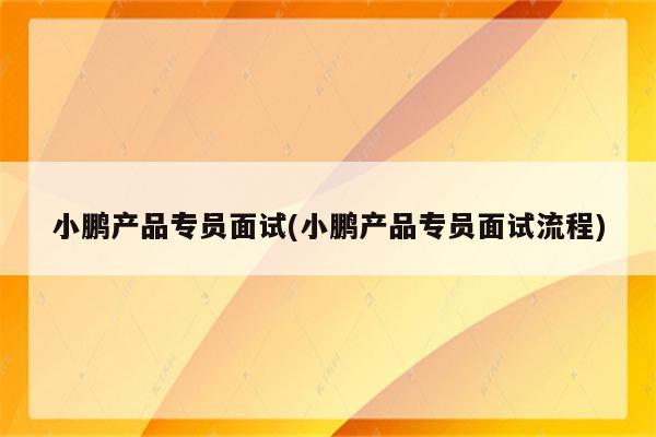 小鹏产品专员面试(小鹏产品专员面试流程)