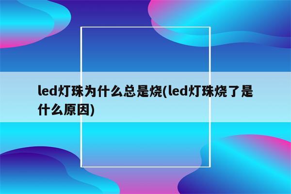 led灯珠为什么总是烧(led灯珠烧了是什么原因)