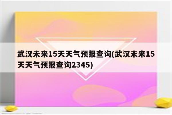 武汉未来15天天气预报查询(武汉未来15天天气预报查询2345)