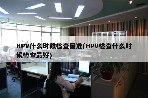 HPV什么时候检查最准(HPV检查什么时候检查最好)