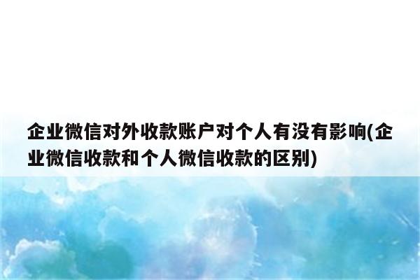 企业微信对外收款账户对个人有没有影响(企业微信收款和个人微信收款的区别)