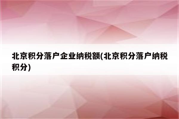 北京积分落户企业纳税额(北京积分落户纳税积分)