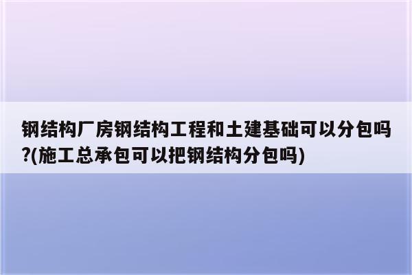 钢结构厂房钢结构工程和土建基础可以分包吗?(施工总承包可以把钢结构分包吗)