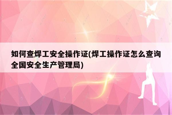 如何查焊工安全操作证(焊工操作证怎么查询全国安全生产管理局)