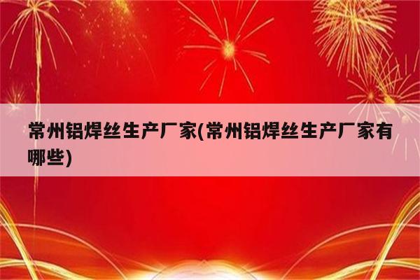 常州铝焊丝生产厂家(常州铝焊丝生产厂家有哪些)