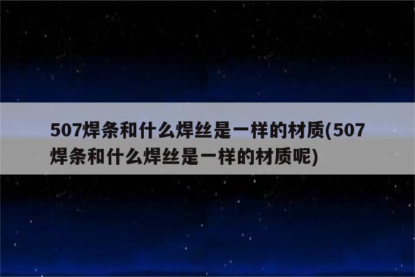 507焊条和什么焊丝是一样的材质(507焊条和什么焊丝是一样的材质呢)