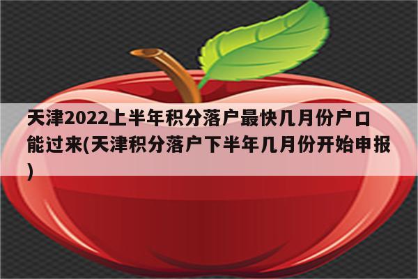 天津2022上半年积分落户最快几月份户口能过来(天津积分落户下半年几月份开始申报)