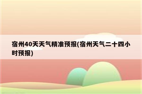 宿州40天天气精准预报(宿州天气二十四小时预报)