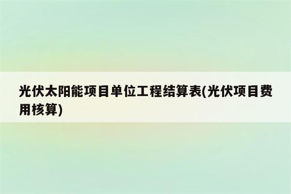 光伏太阳能项目单位工程结算表(光伏项目费用核算)