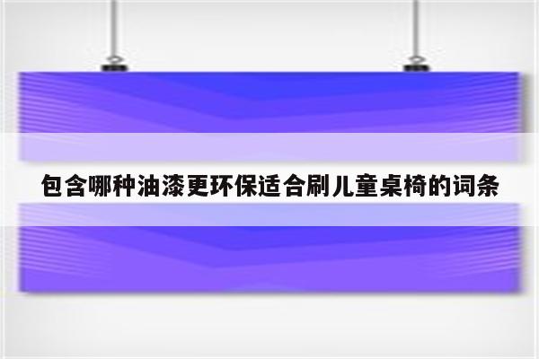 包含哪种油漆更环保适合刷儿童桌椅的词条