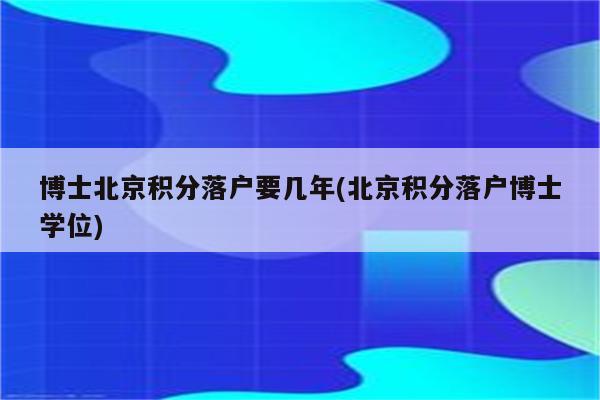 博士北京积分落户要几年(北京积分落户博士学位)