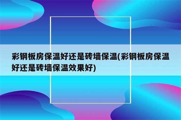 彩钢板房保温好还是砖墙保温(彩钢板房保温好还是砖墙保温效果好)