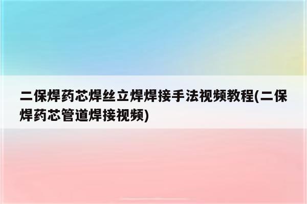 二保焊药芯焊丝立焊焊接手法视频教程(二保焊药芯管道焊接视频)