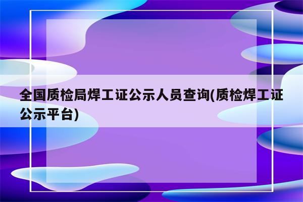 全国质检局焊工证公示人员查询(质检焊工证公示平台)