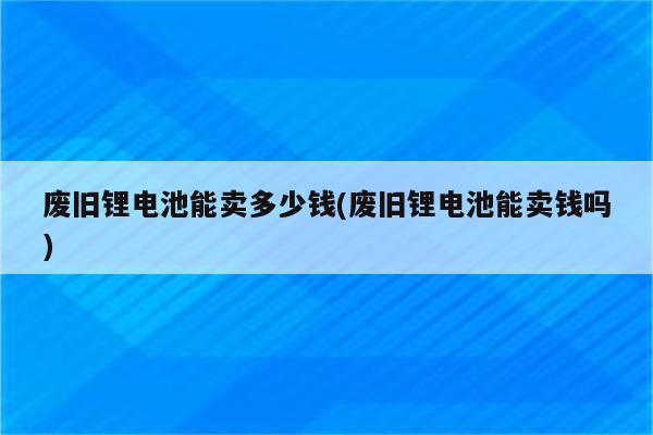 废旧锂电池能卖多少钱(废旧锂电池能卖钱吗)