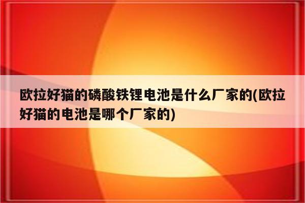 欧拉好猫的磷酸铁锂电池是什么厂家的(欧拉好猫的电池是哪个厂家的)