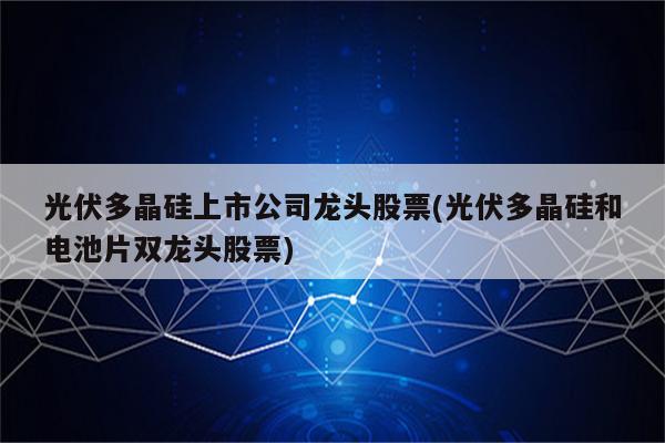 光伏多晶硅上市公司龙头股票(光伏多晶硅和电池片双龙头股票)