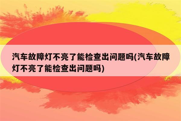 汽车故障灯不亮了能检查出问题吗(汽车故障灯不亮了能检查出问题吗)