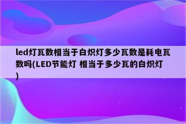 led灯瓦数相当于白炽灯多少瓦数是耗电瓦数吗(LED节能灯 相当于多少瓦的白炽灯)