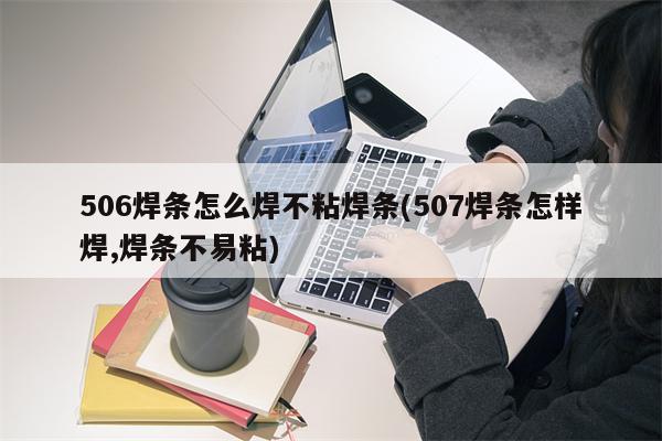 506焊条怎么焊不粘焊条(507焊条怎样焊,焊条不易粘)