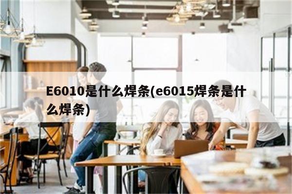 E6010是什么焊条(e6015焊条是什么焊条)