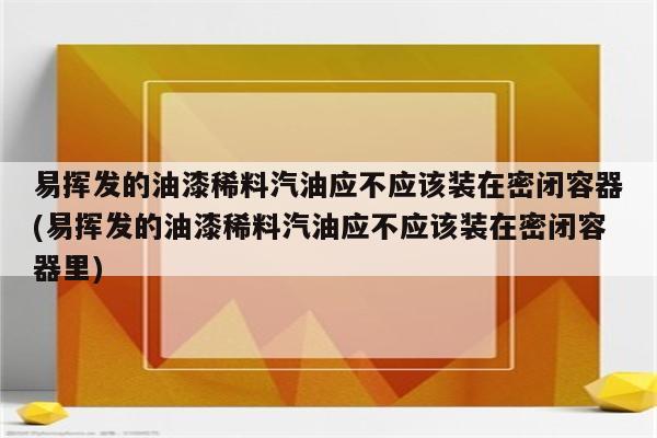 易挥发的油漆稀料汽油应不应该装在密闭容器(易挥发的油漆稀料汽油应不应该装在密闭容器里)