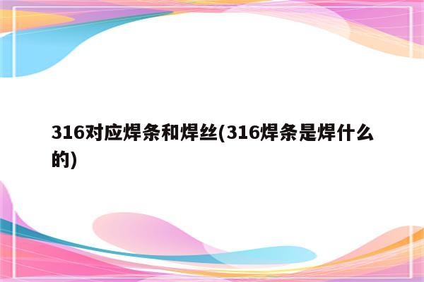 316对应焊条和焊丝(316焊条是焊什么的)