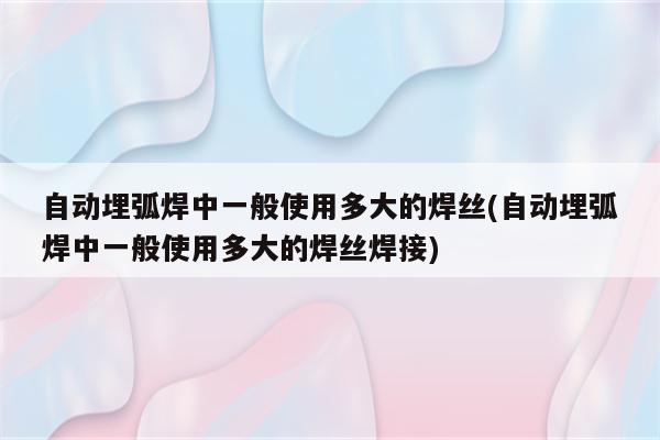 自动埋弧焊中一般使用多大的焊丝(自动埋弧焊中一般使用多大的焊丝焊接)