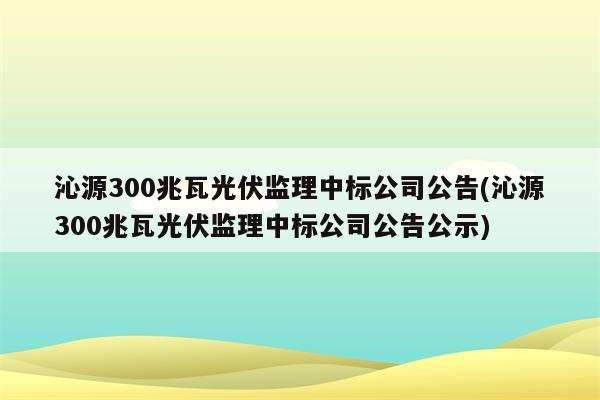 沁源300兆瓦光伏监理中标公司公告(沁源300兆瓦光伏监理中标公司公告公示)