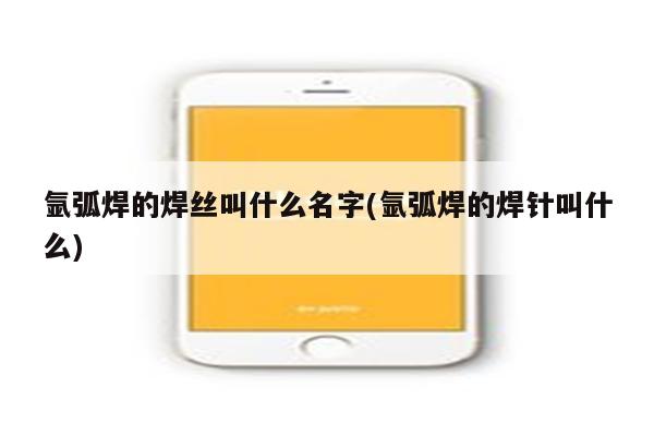 氩弧焊的焊丝叫什么名字(氩弧焊的焊针叫什么)