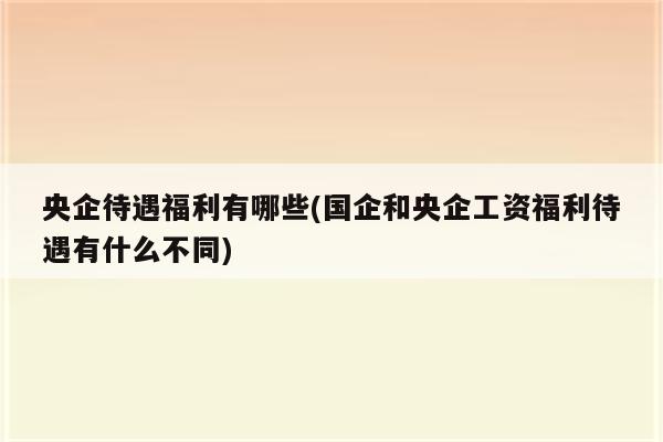 央企待遇福利有哪些(国企和央企工资福利待遇有什么不同)