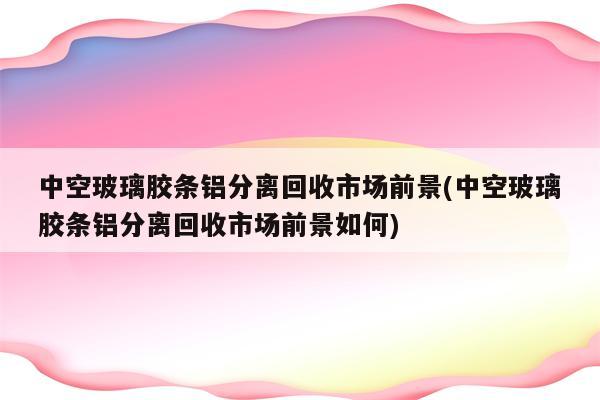 中空玻璃胶条铝分离回收市场前景(中空玻璃胶条铝分离回收市场前景如何)