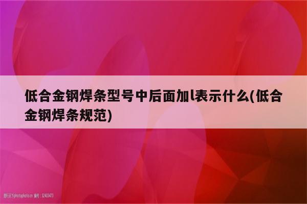 低合金钢焊条型号中后面加l表示什么(低合金钢焊条规范)