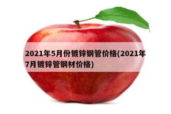 2021年5月份镀锌钢管价格(2021年7月镀锌管钢材价格)