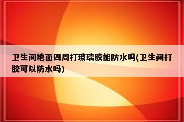 卫生间地面四周打玻璃胶能防水吗(卫生间打胶可以防水吗)