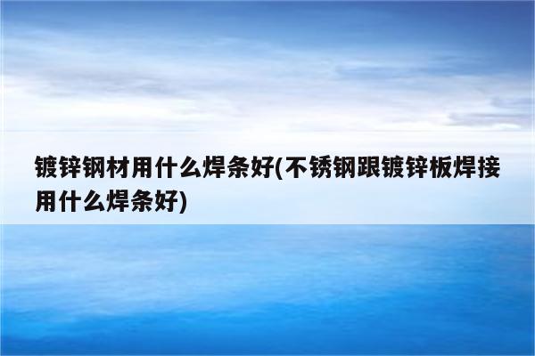 镀锌钢材用什么焊条好(不锈钢跟镀锌板焊接用什么焊条好)